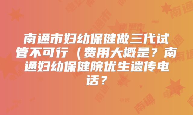 南通市妇幼保健做三代试管不可行（费用大概是？南通妇幼保健院优生遗传电话？