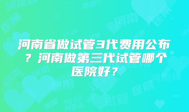 河南省做试管3代费用公布？河南做第三代试管哪个医院好？