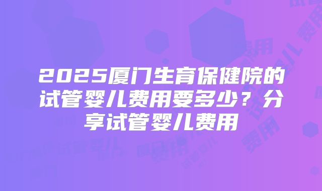 2025厦门生育保健院的试管婴儿费用要多少？分享试管婴儿费用