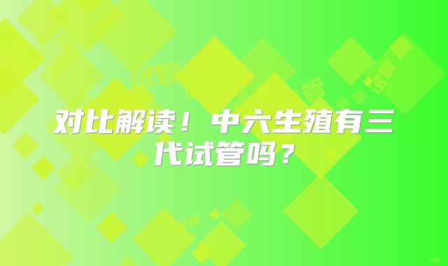 对比解读！中六生殖有三代试管吗？