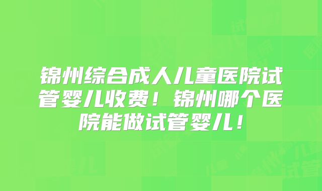 锦州综合成人儿童医院试管婴儿收费!锦州哪个医院能做试管婴儿!