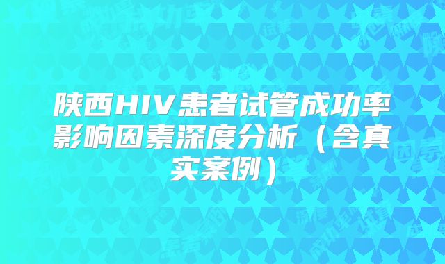 陕西HIV患者试管成功率影响因素深度分析（含真实案例）
