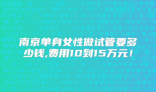 南京单身女性做试管要多少钱,费用10到15万元!