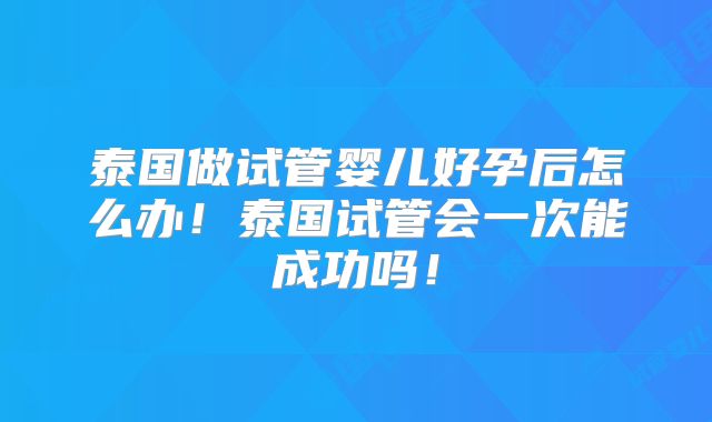 泰国做试管婴儿好孕后怎么办！泰国试管会一次能成功吗！