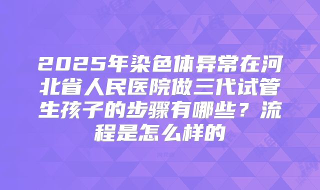 2025年染色体异常在河北省人民医院做三代试管生孩子的步骤有哪些？流程是怎么样的