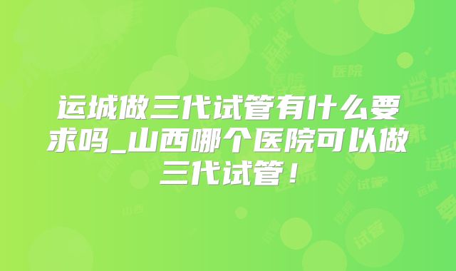 运城做三代试管有什么要求吗_山西哪个医院可以做三代试管！