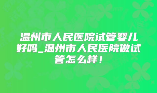 温州市人民医院试管婴儿好吗_温州市人民医院做试管怎么样！