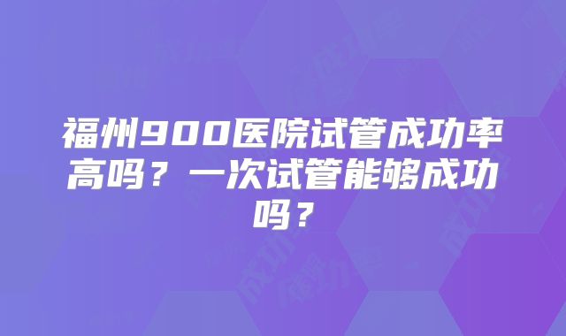 福州900医院试管成功率高吗?一次试管能够成功吗?