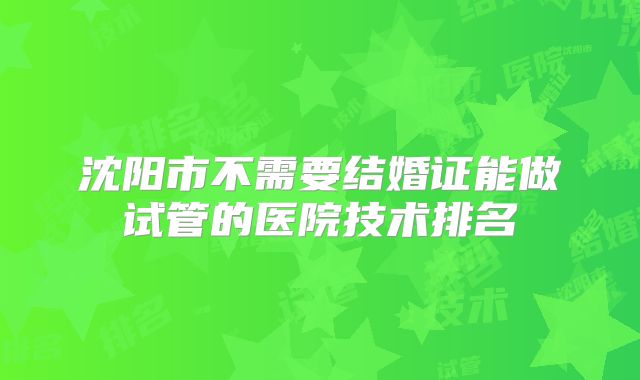 沈阳市不需要结婚证能做试管的医院技术排名