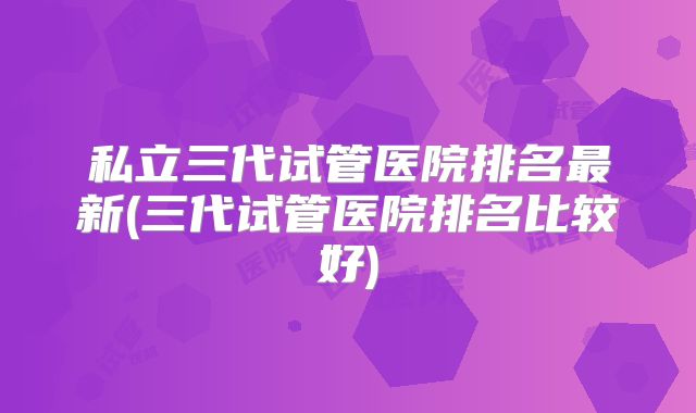 私立三代试管医院排名最新(三代试管医院排名比较好)