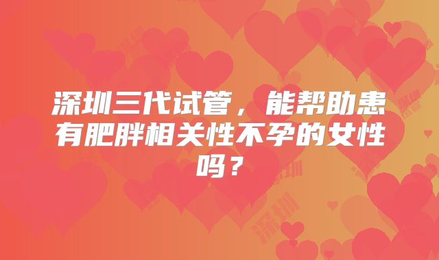深圳三代试管，能帮助患有肥胖相关性不孕的女性吗？