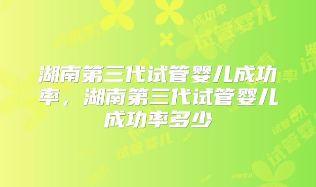 湖南第三代试管婴儿成功率，湖南第三代试管婴儿成功率多少