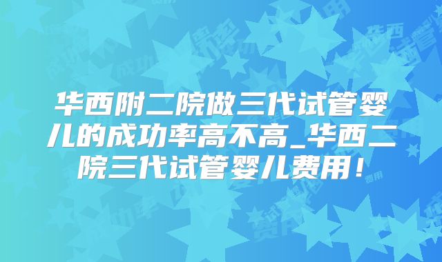 华西附二院做三代试管婴儿的成功率高不高_华西二院三代试管婴儿费用！
