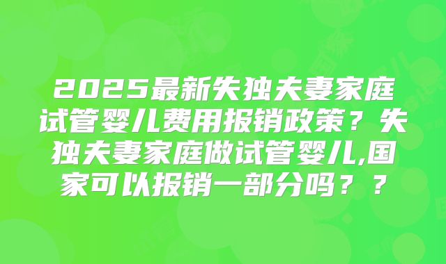 2025最新失独夫妻家庭试管婴儿费用报销政策？失独夫妻家庭做试管婴儿,国家可以报销一部分吗？？