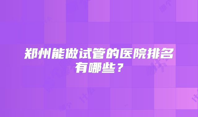 郑州能做试管的医院排名有哪些?