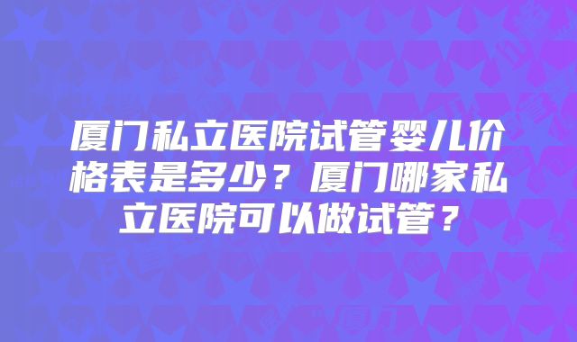 厦门私立医院试管婴儿价格表是多少?厦门哪家私立医院可以做试管?