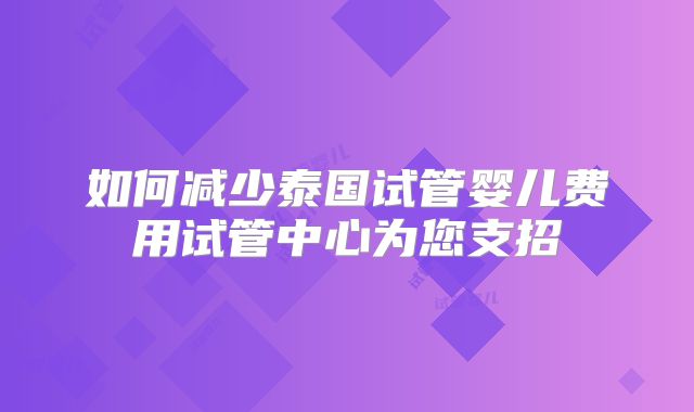如何减少泰国试管婴儿费用试管中心为您支招