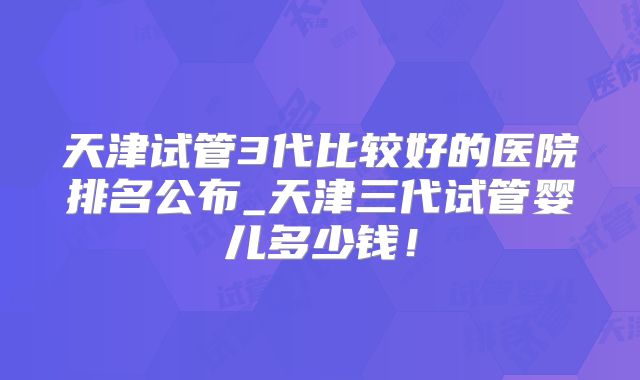 天津试管3代比较好的医院排名公布_天津三代试管婴儿多少钱!