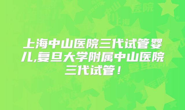 上海中山医院三代试管婴儿,复旦大学附属中山医院三代试管!