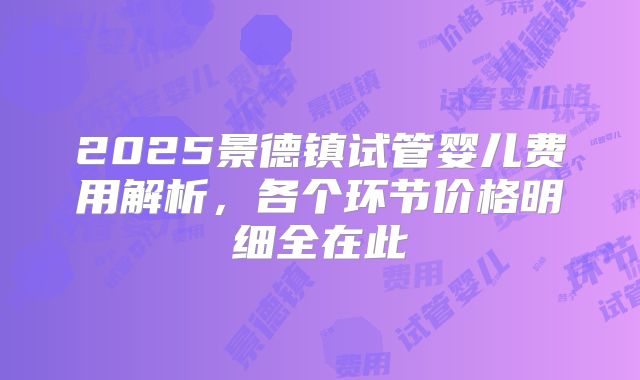 2025景德镇试管婴儿费用解析，各个环节价格明细全在此