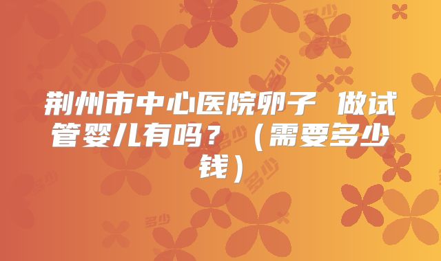荆州市中心医院卵子 做试管婴儿有吗?(需要多少钱)