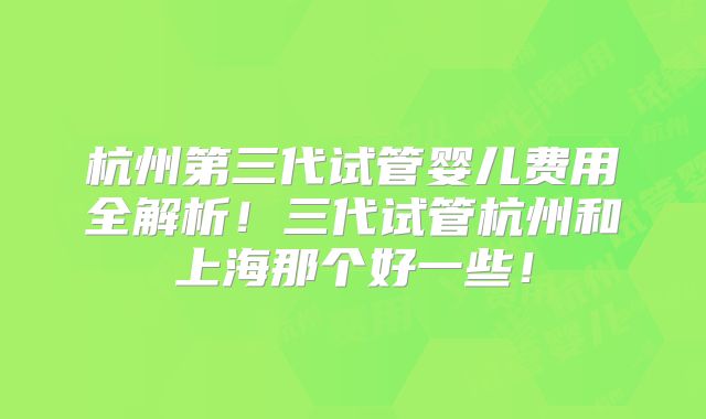 杭州第三代试管婴儿费用全解析！三代试管杭州和上海那个好一些！
