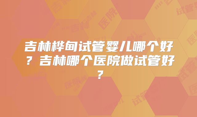 吉林桦甸试管婴儿哪个好？吉林哪个医院做试管好？