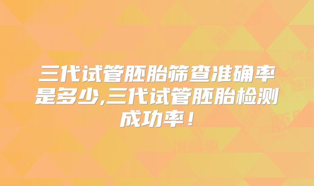 三代试管胚胎筛查准确率是多少,三代试管胚胎检测成功率！