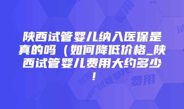 陕西试管婴儿纳入医保是真的吗（如何降低价格_陕西试管婴儿费用大约多少！
