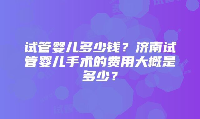 试管婴儿多少钱?济南试管婴儿手术的费用大概是多少?