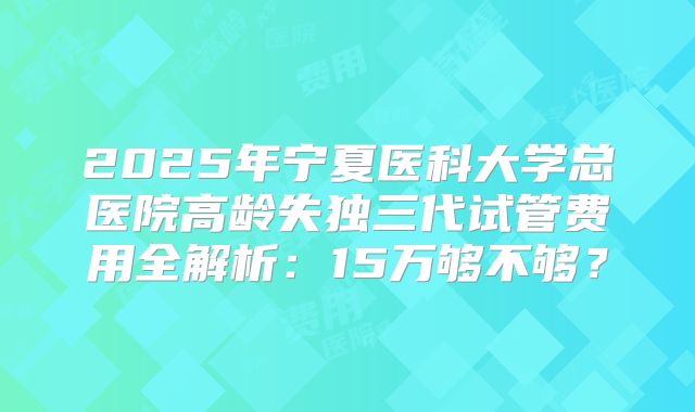 2025年宁夏医科大学总医院高龄失独三代试管费用全解析:15万够不够?