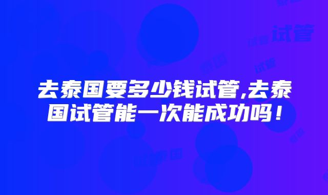去泰国要多少钱试管,去泰国试管能一次能成功吗!