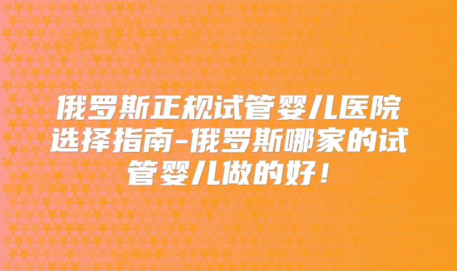 俄罗斯正规试管婴儿医院选择指南-俄罗斯哪家的试管婴儿做的好!