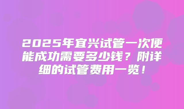 2025年宜兴试管一次便能成功需要多少钱？附详细的试管费用一览！