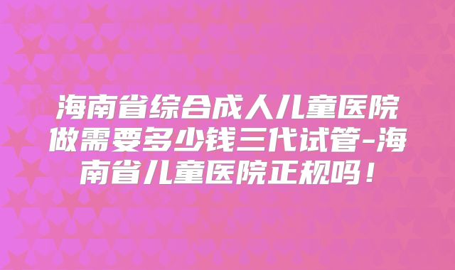 海南省综合成人儿童医院做需要多少钱三代试管-海南省儿童医院正规吗！