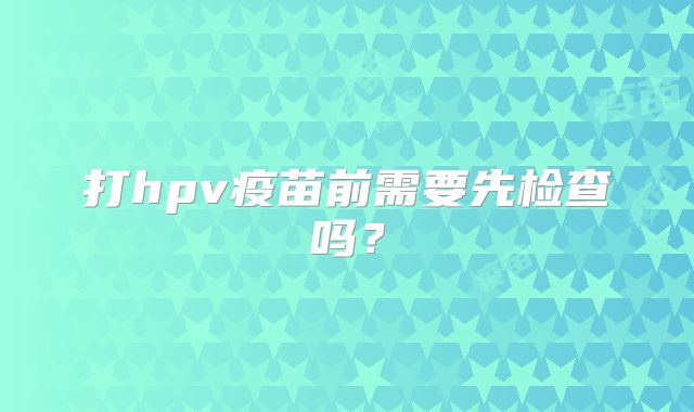 打hpv疫苗前需要先检查吗？