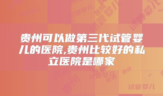 贵州可以做第三代试管婴儿的医院,贵州比较好的私立医院是哪家