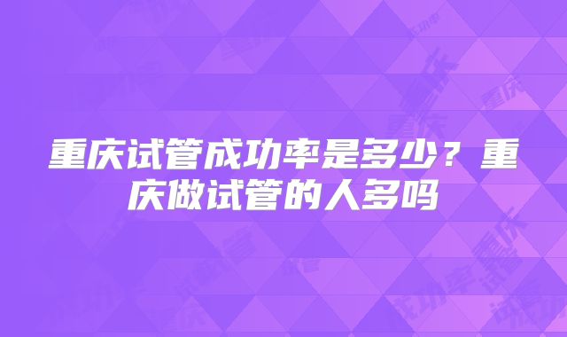 重庆试管成功率是多少?重庆做试管的人多吗