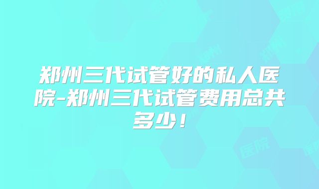 郑州三代试管好的私人医院-郑州三代试管费用总共多少!