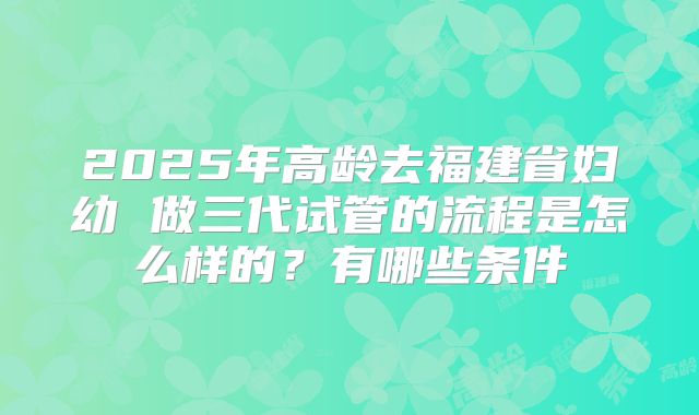 2025年高龄去福建省妇幼 做三代试管的流程是怎么样的？有哪些条件