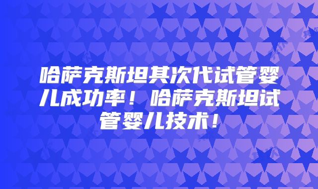 哈萨克斯坦其次代试管婴儿成功率!哈萨克斯坦试管婴儿技术!