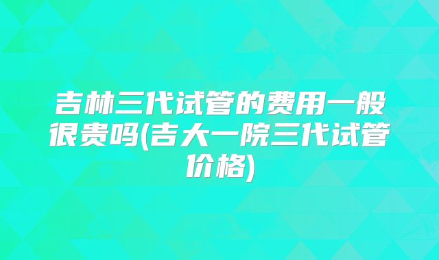 吉林三代试管的费用一般很贵吗(吉大一院三代试管价格)