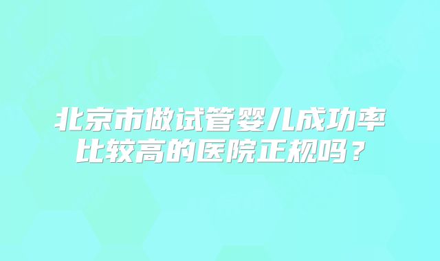 北京市做试管婴儿成功率比较高的医院正规吗?