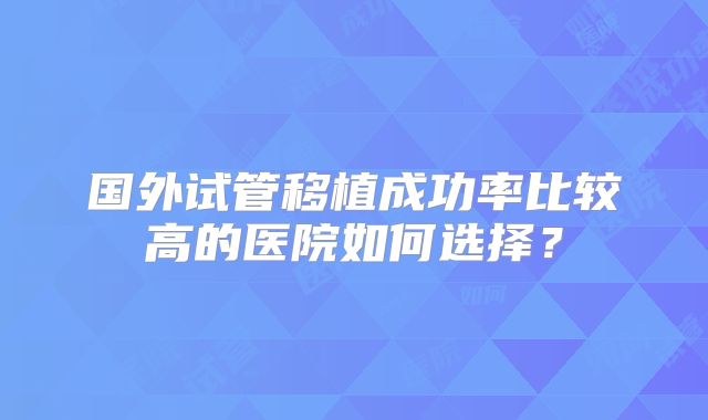 国外试管移植成功率比较高的医院如何选择?