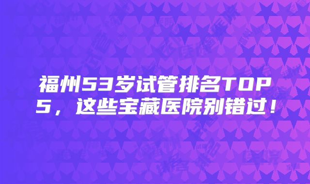 福州53岁试管排名TOP5，这些宝藏医院别错过！