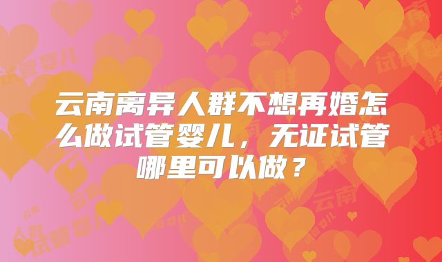 云南离异人群不想再婚怎么做试管婴儿，无证试管哪里可以做？