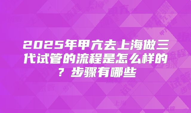 2025年甲亢去上海做三代试管的流程是怎么样的？步骤有哪些