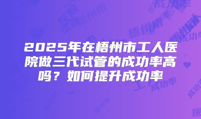 2025年在梧州市工人医院做三代试管的成功率高吗？如何提升成功率