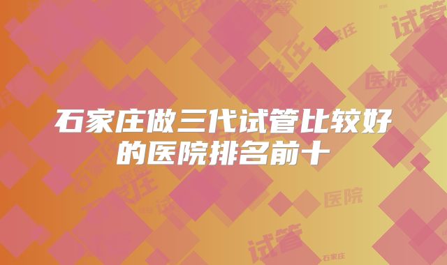 石家庄做三代试管比较好的医院排名前十