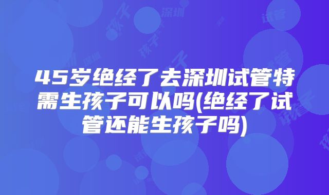 45岁绝经了去深圳试管特需生孩子可以吗(绝经了试管还能生孩子吗)
